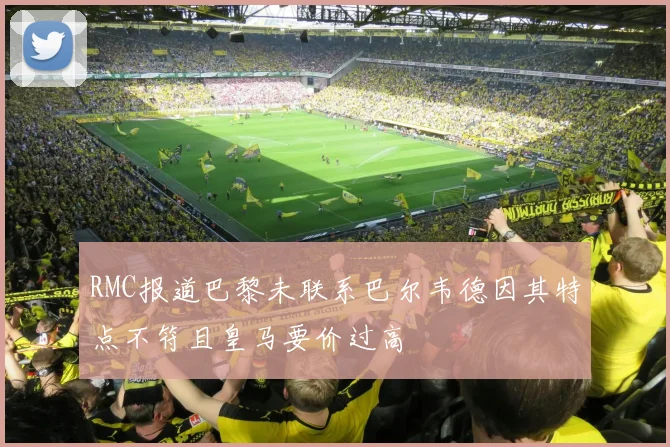 RMC报道巴黎未联系巴尔韦德因其特点不符且皇马要价过高