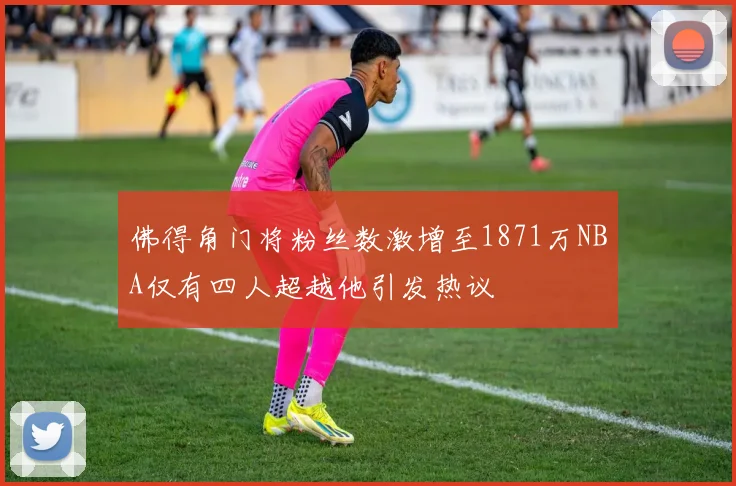 佛得角门将粉丝数激增至1871万NBA仅有四人超越他引发热议