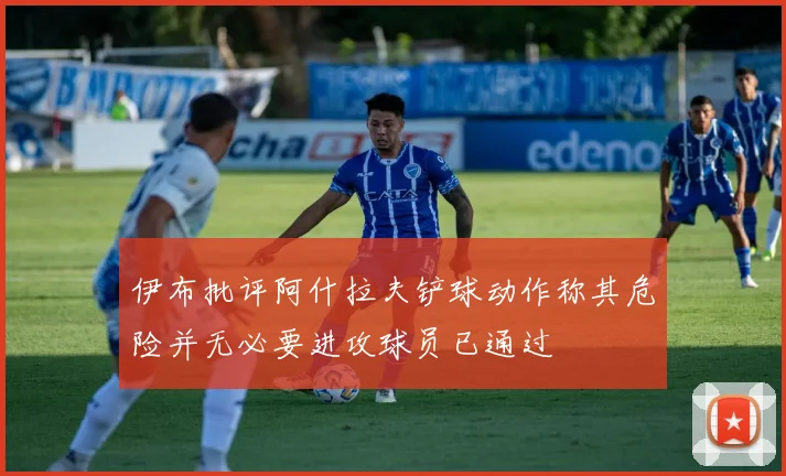 伊布批评阿什拉夫铲球动作称其危险并无必要进攻球员已通过