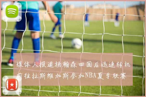 媒体人报道杨瀚森回国后迅速转机前往拉斯维加斯参加NBA夏季联赛