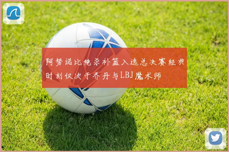 阿努诺比绝杀补篮入选总决赛经典时刻仅次于乔丹与LBJ魔术师