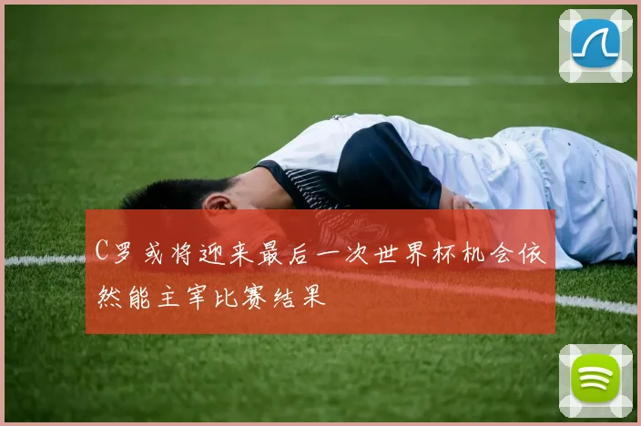 C罗或将迎来最后一次世界杯机会依然能主宰比赛结果