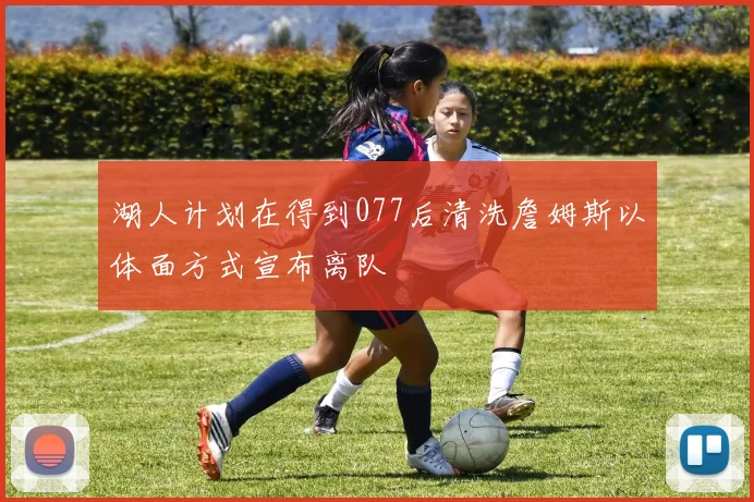 湖人计划在得到077后清洗詹姆斯以体面方式宣布离队