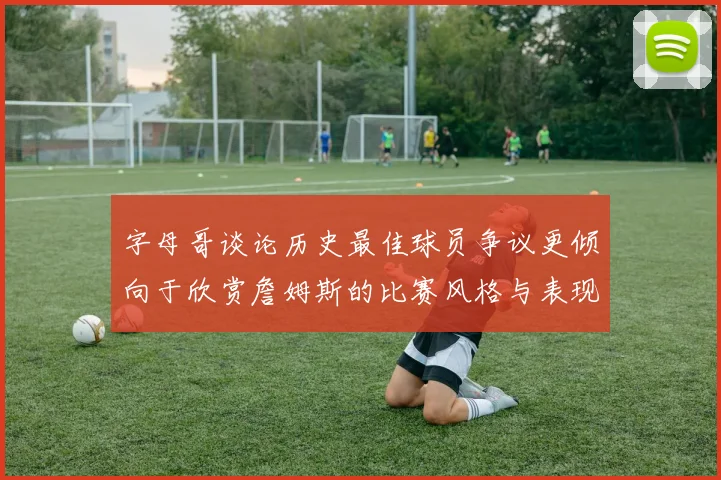 字母哥谈论历史最佳球员争议更倾向于欣赏詹姆斯的比赛风格与表现