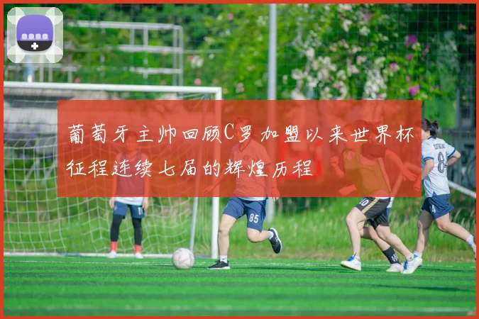 葡萄牙主帅回顾C罗加盟以来世界杯征程连续七届的辉煌历程