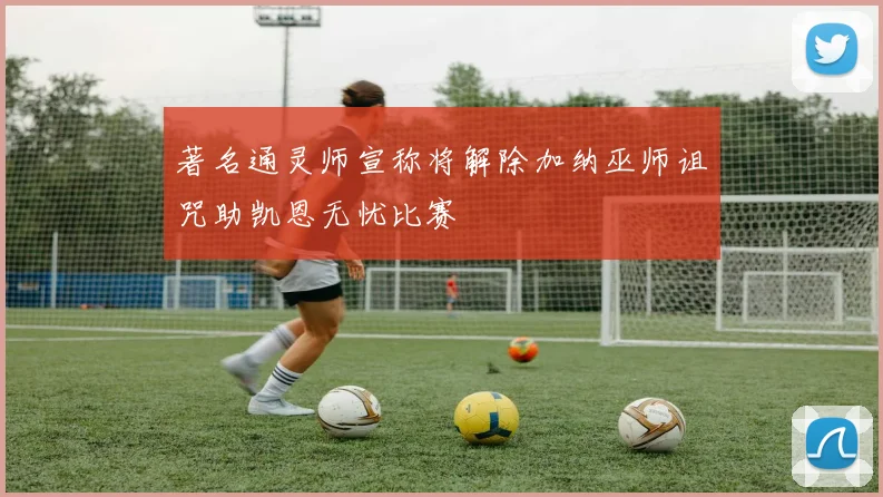 著名通灵师宣称将解除加纳巫师诅咒助凯恩无忧比赛