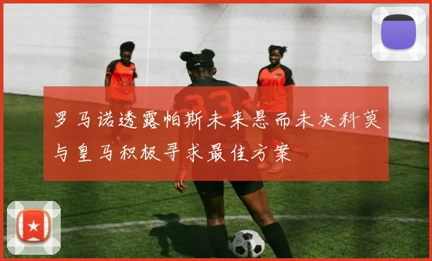 罗马诺透露帕斯未来悬而未决科莫与皇马积极寻求最佳方案