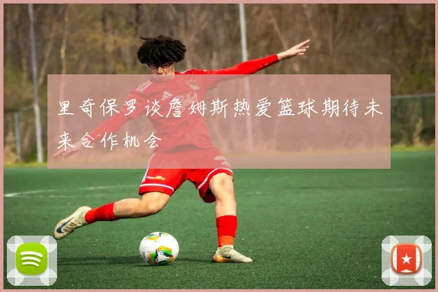 里奇保罗谈詹姆斯热爱篮球期待未来合作机会