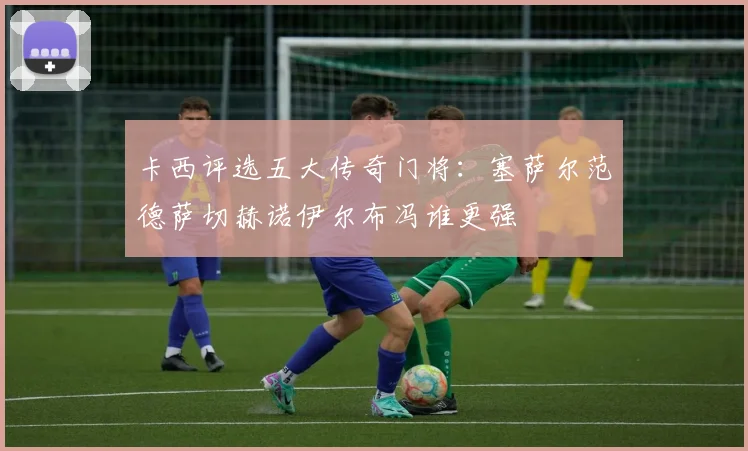 卡西评选五大传奇门将：塞萨尔范德萨切赫诺伊尔布冯谁更强