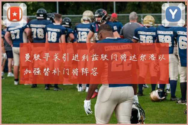 曼联寻求引进利兹联门将达尔洛以加强替补门将阵容