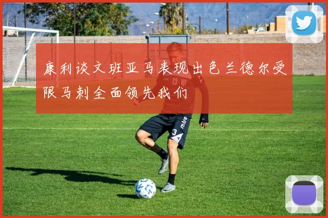 康利谈文班亚马表现出色兰德尔受限马刺全面领先我们