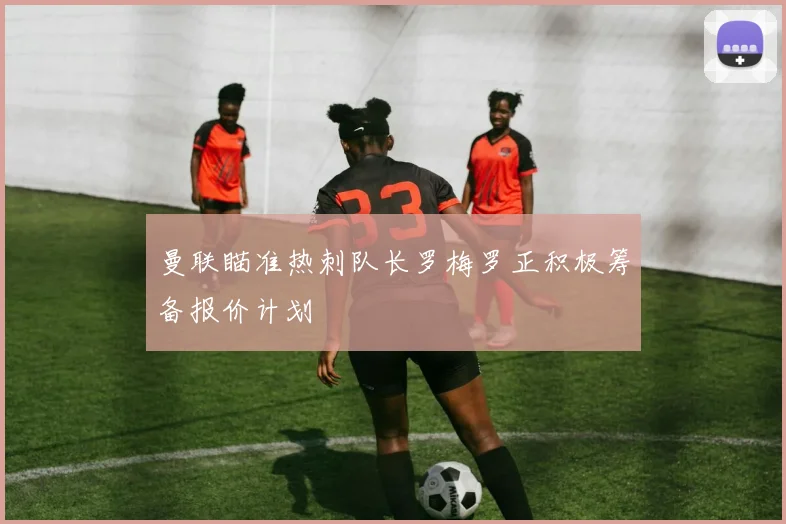 曼联瞄准热刺队长罗梅罗正积极筹备报价计划