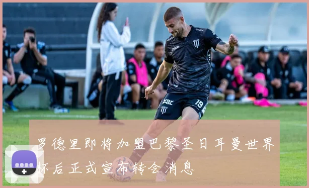 罗德里即将加盟巴黎圣日耳曼世界杯后正式宣布转会消息